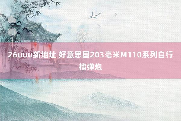 26uuu新地址 好意思国203毫米M110系列自行榴弹炮