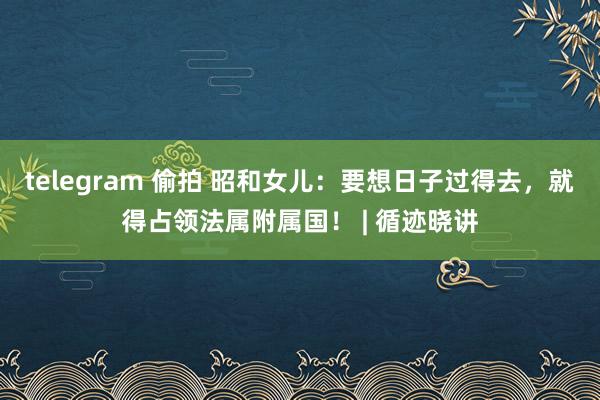 telegram 偷拍 昭和女儿：要想日子过得去，就得占领法属附属国！ | 循迹晓讲
